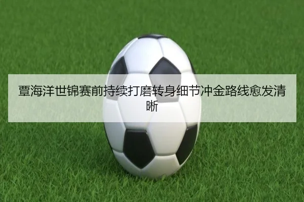 覃海洋世锦赛前持续打磨转身细节冲金路线愈发清晰
