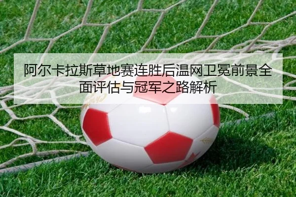 阿尔卡拉斯草地赛连胜后温网卫冕前景全面评估与冠军之路解析